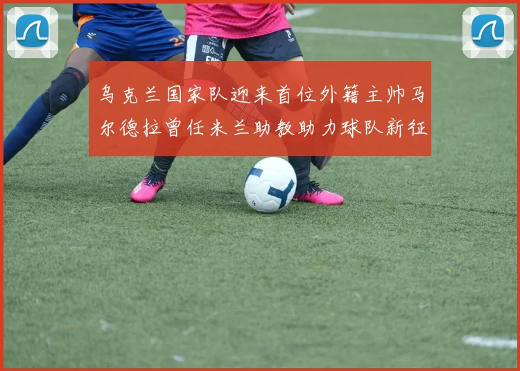 乌克兰国家队迎来首位外籍主帅马尔德拉曾任米兰助教助力球队新征程