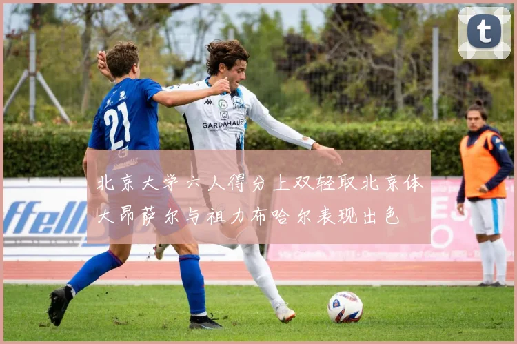 北京大学六人得分上双轻取北京体大昂萨尔与祖力布哈尔表现出色