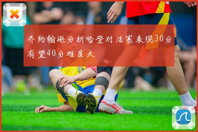 乔约翰逊分析哈登对活塞表现30分有望40分难度大