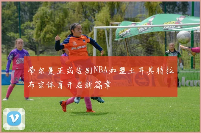 蒂尔曼正式告别NBA加盟土耳其特拉布宗体育开启新篇章