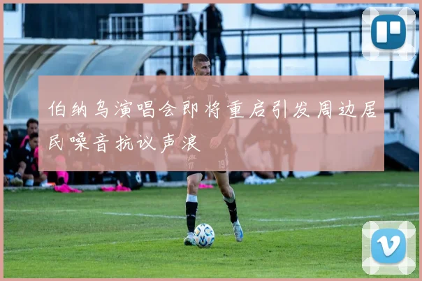伯纳乌演唱会即将重启引发周边居民噪音抗议声浪