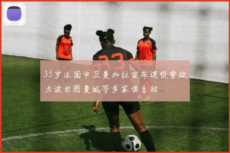 35岁法国中卫曼加拉宣布退役曾效力波尔图曼城等多家俱乐部