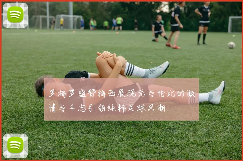 罗梅罗盛赞梅西展现无与伦比的激情与斗志引领纯粹足球风潮