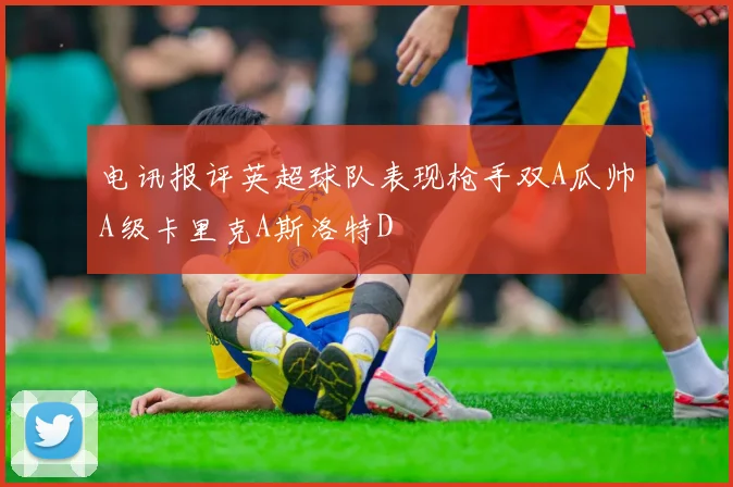 电讯报评英超球队表现枪手双A瓜帅A级卡里克A斯洛特D
