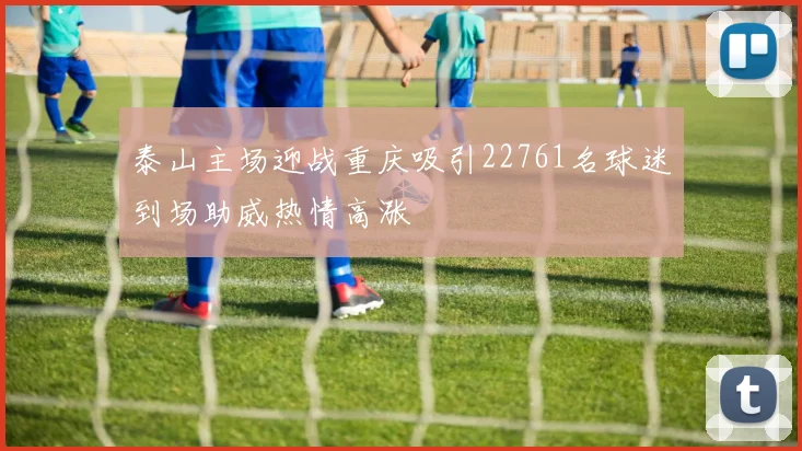 泰山主场迎战重庆吸引22761名球迷到场助威热情高涨