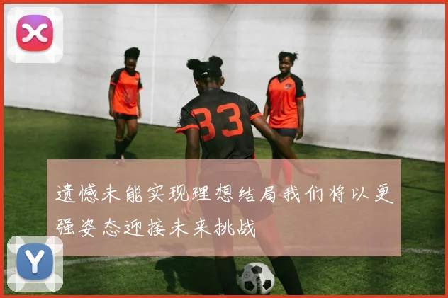 遗憾未能实现理想结局我们将以更强姿态迎接未来挑战