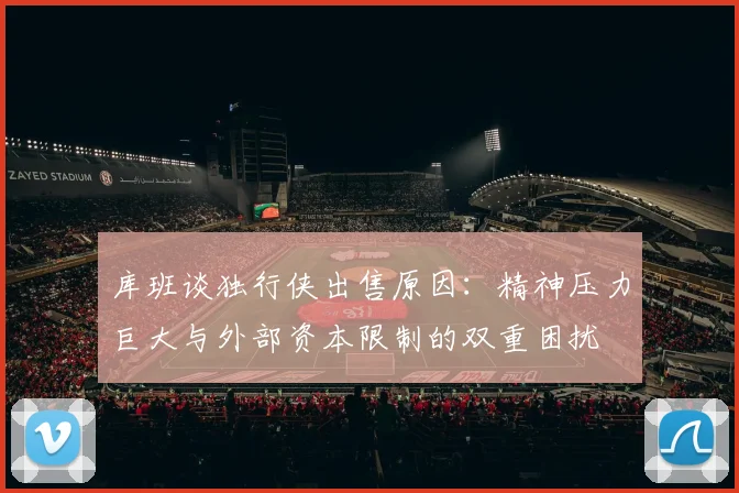 库班谈独行侠出售原因：精神压力巨大与外部资本限制的双重困扰
