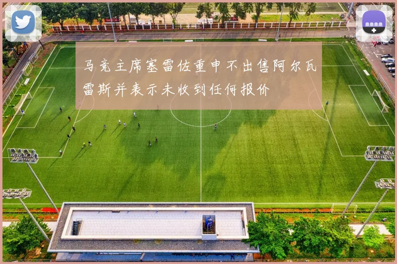 马竞主席塞雷佐重申不出售阿尔瓦雷斯并表示未收到任何报价