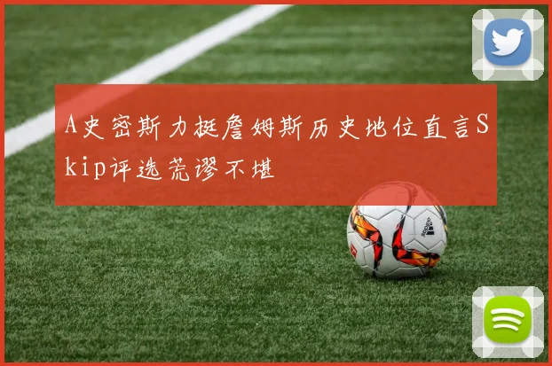 A史密斯力挺詹姆斯历史地位直言Skip评选荒谬不堪