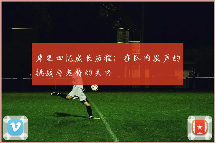 库里回忆成长历程：在队内发声的挑战与老将的关怀