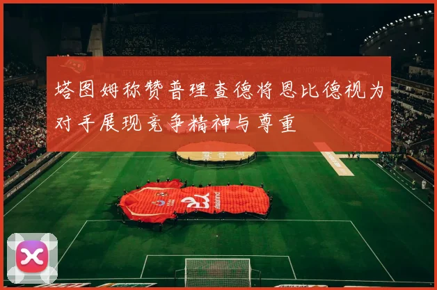 塔图姆称赞普理查德将恩比德视为对手展现竞争精神与尊重