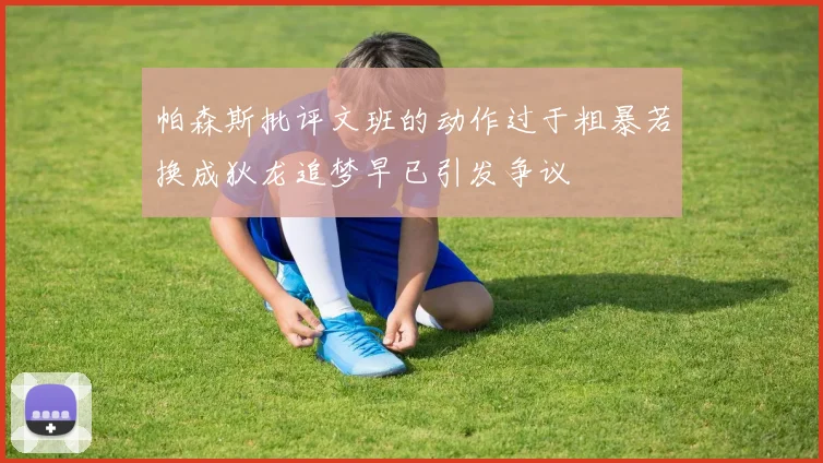 帕森斯批评文班的动作过于粗暴若换成狄龙追梦早已引发争议