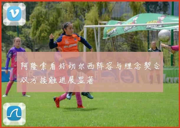阿隆索看好切尔西阵容与理念契合双方接触进展显著