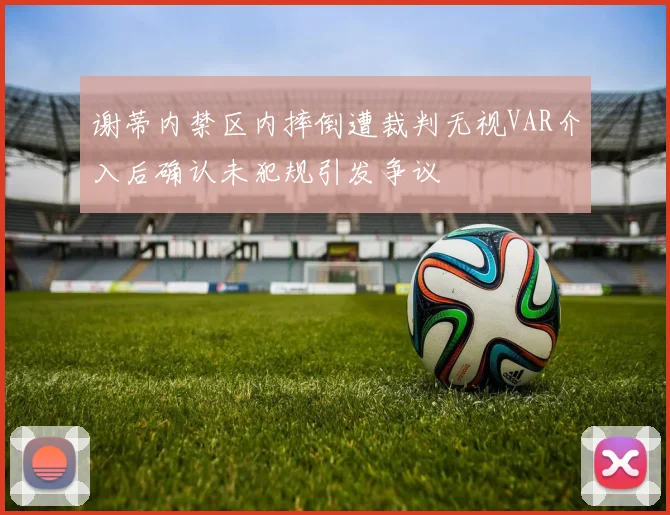 谢蒂内禁区内摔倒遭裁判无视VAR介入后确认未犯规引发争议