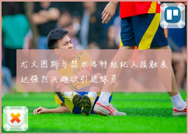 尤文图斯与瑟尔洛特经纪人接触表达强烈兴趣欲引进球员